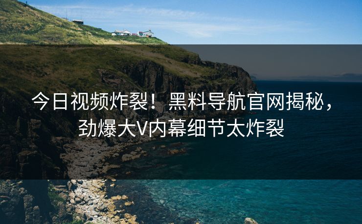 今日视频炸裂！黑料导航官网揭秘，劲爆大V内幕细节太炸裂