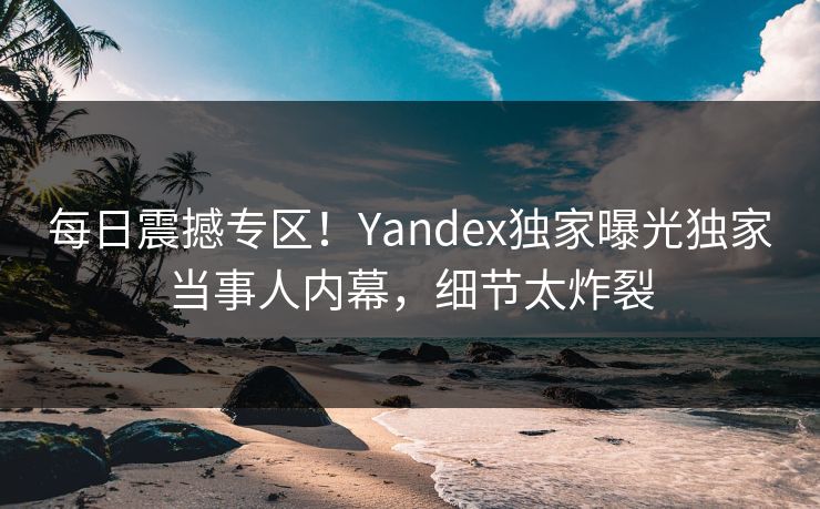 每日震撼专区！Yandex独家曝光独家当事人内幕，细节太炸裂