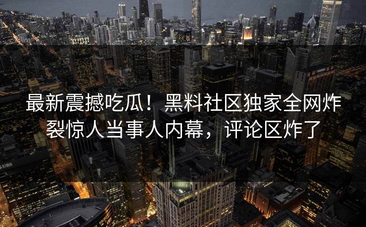 最新震撼吃瓜！黑料社区独家全网炸裂惊人当事人内幕，评论区炸了