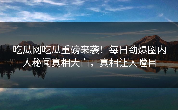 吃瓜网吃瓜重磅来袭！每日劲爆圈内人秘闻真相大白，真相让人瞠目