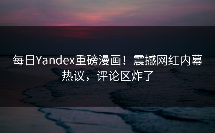每日Yandex重磅漫画！震撼网红内幕热议，评论区炸了