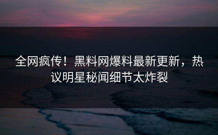 全网疯传！黑料网爆料最新更新，热议明星秘闻细节太炸裂