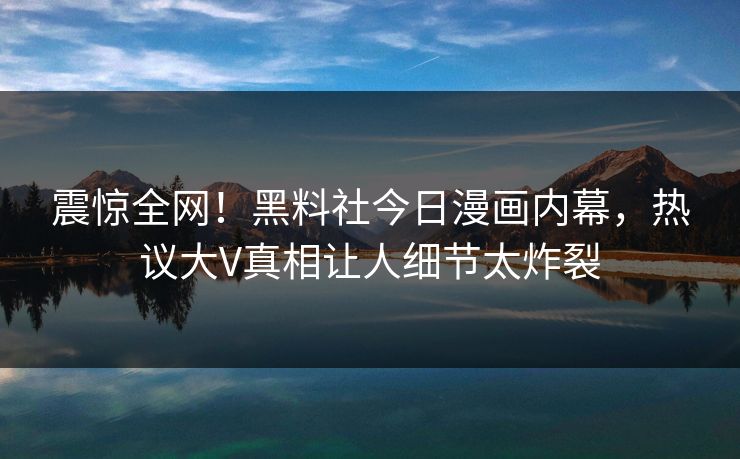 震惊全网！黑料社今日漫画内幕，热议大V真相让人细节太炸裂