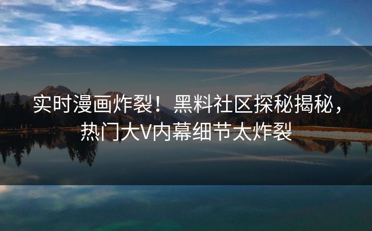 实时漫画炸裂！黑料社区探秘揭秘，热门大V内幕细节太炸裂