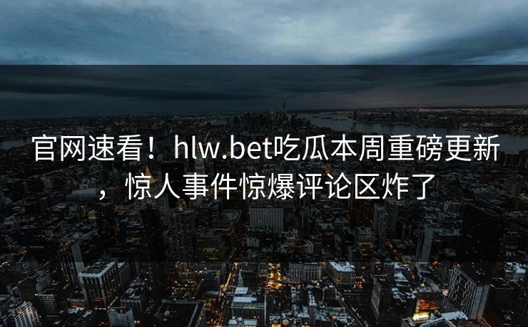 官网速看！hlw.bet吃瓜本周重磅更新，惊人事件惊爆评论区炸了