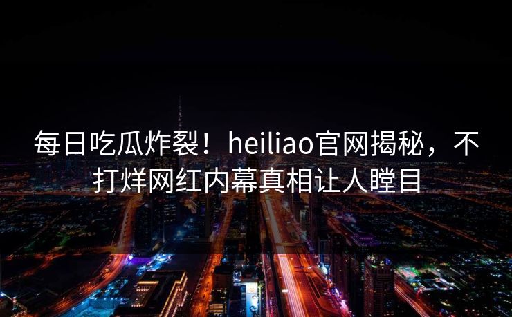 每日吃瓜炸裂！heiliao官网揭秘，不打烊网红内幕真相让人瞠目
