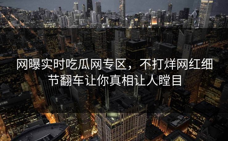 网曝实时吃瓜网专区，不打烊网红细节翻车让你真相让人瞠目