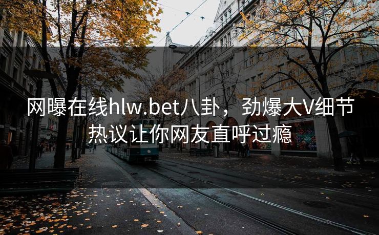 网曝在线hlw.bet八卦，劲爆大V细节热议让你网友直呼过瘾
