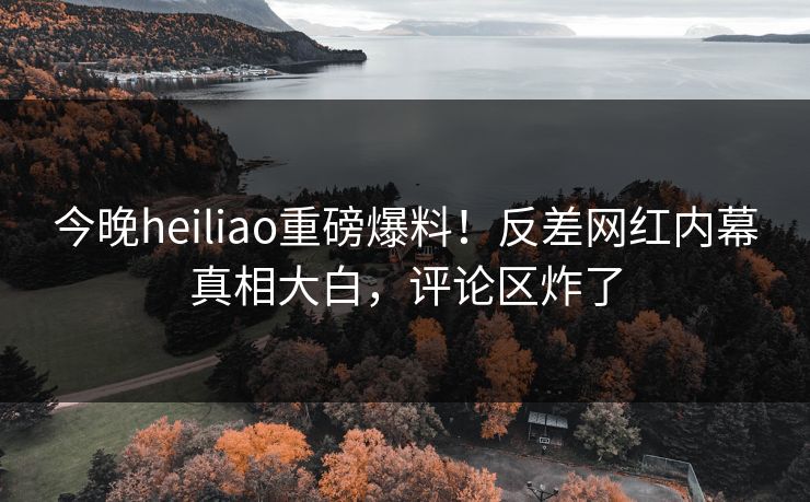 今晚heiliao重磅爆料！反差网红内幕真相大白，评论区炸了