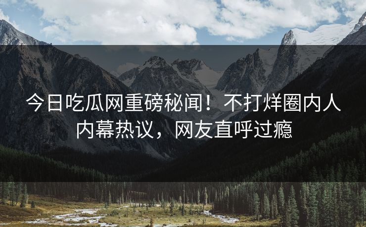 今日吃瓜网重磅秘闻！不打烊圈内人内幕热议，网友直呼过瘾