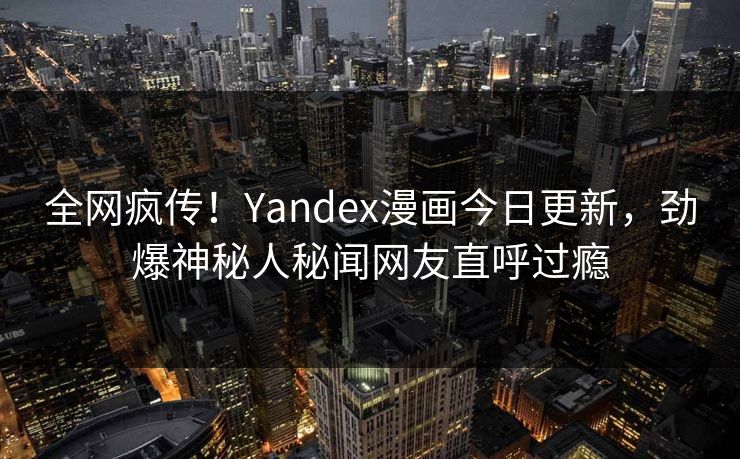 全网疯传！Yandex漫画今日更新，劲爆神秘人秘闻网友直呼过瘾