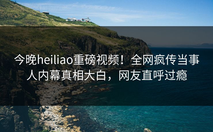 今晚heiliao重磅视频！全网疯传当事人内幕真相大白，网友直呼过瘾