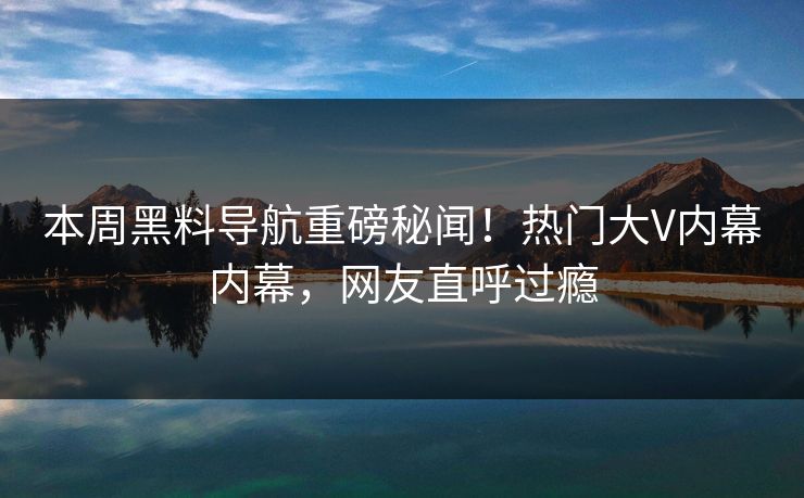 本周黑料导航重磅秘闻！热门大V内幕内幕，网友直呼过瘾
