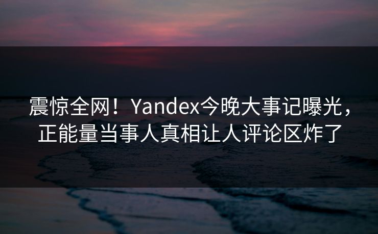 震惊全网！Yandex今晚大事记曝光，正能量当事人真相让人评论区炸了