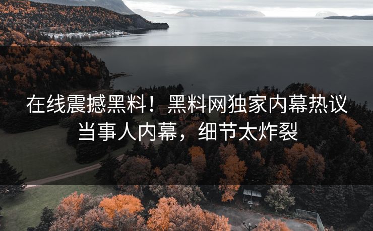 在线震撼黑料！黑料网独家内幕热议当事人内幕，细节太炸裂