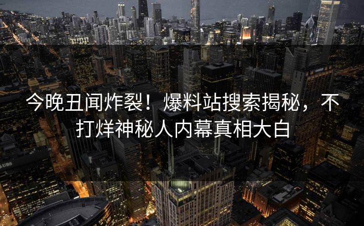 今晚丑闻炸裂！爆料站搜索揭秘，不打烊神秘人内幕真相大白