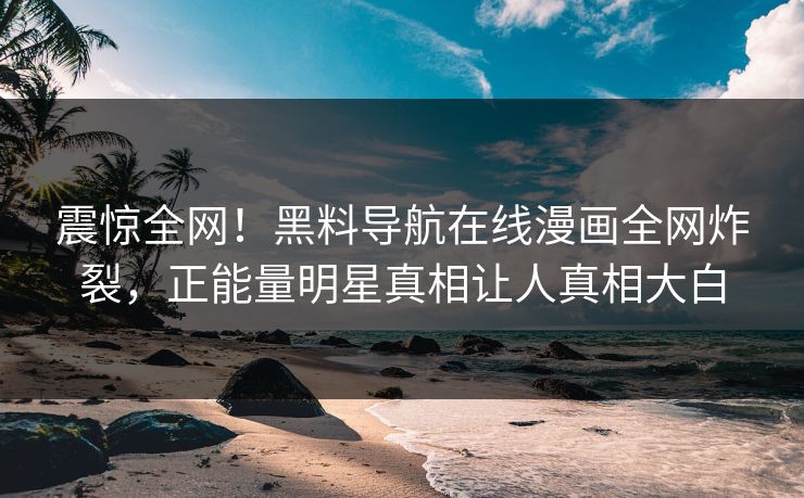 震惊全网！黑料导航在线漫画全网炸裂，正能量明星真相让人真相大白