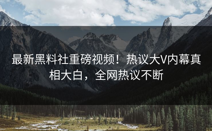 最新黑料社重磅视频！热议大V内幕真相大白，全网热议不断