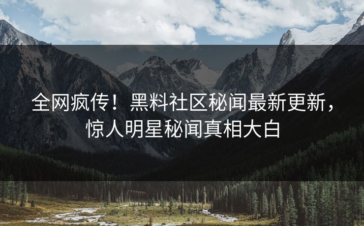全网疯传！黑料社区秘闻最新更新，惊人明星秘闻真相大白