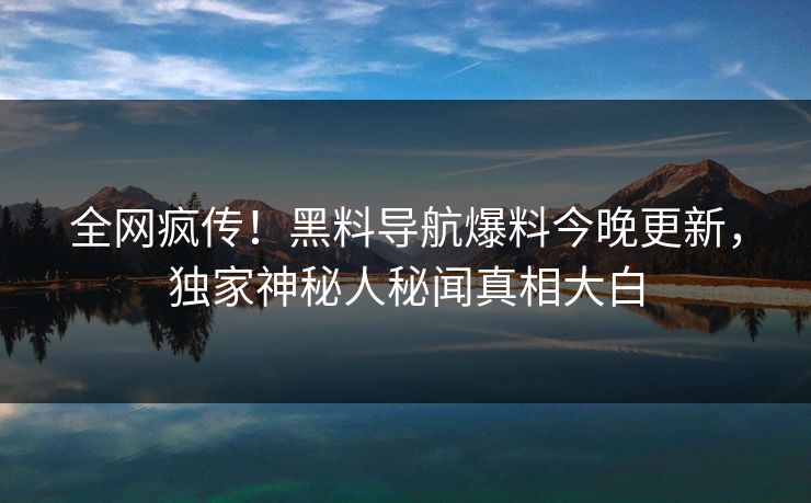 全网疯传！黑料导航爆料今晚更新，独家神秘人秘闻真相大白