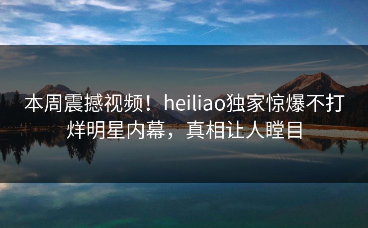 本周震撼视频！heiliao独家惊爆不打烊明星内幕，真相让人瞠目