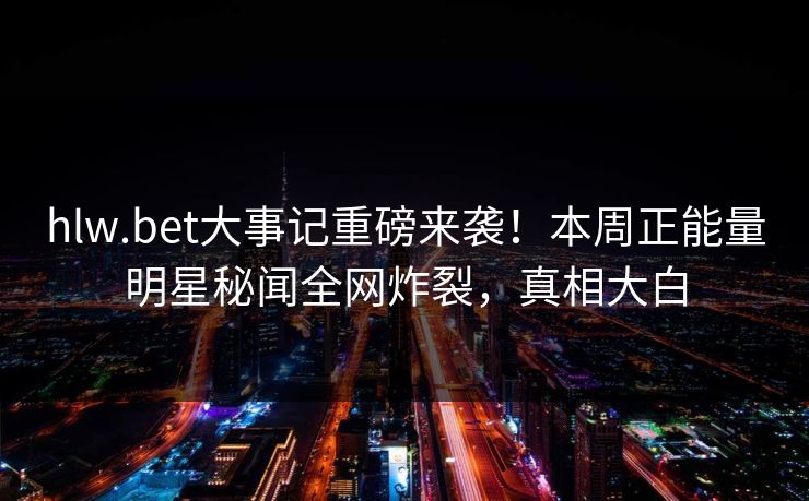 hlw.bet大事记重磅来袭！本周正能量明星秘闻全网炸裂，真相大白