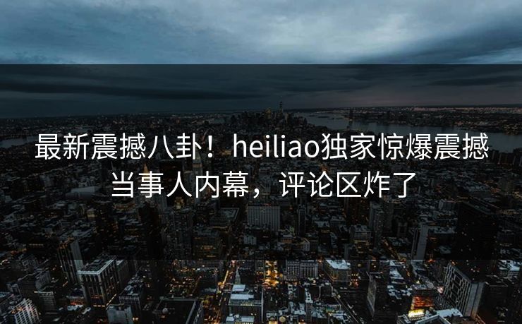 最新震撼八卦！heiliao独家惊爆震撼当事人内幕，评论区炸了