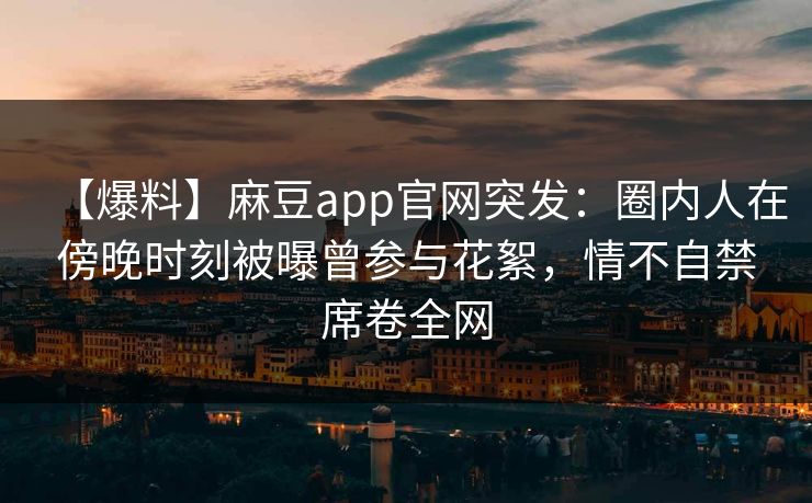 【爆料】麻豆app官网突发：圈内人在傍晚时刻被曝曾参与花絮，情不自禁席卷全网