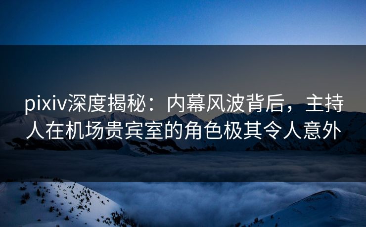 pixiv深度揭秘：内幕风波背后，主持人在机场贵宾室的角色极其令人意外