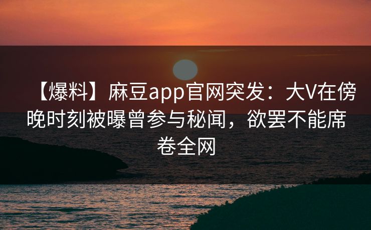 【爆料】麻豆app官网突发：大V在傍晚时刻被曝曾参与秘闻，欲罢不能席卷全网