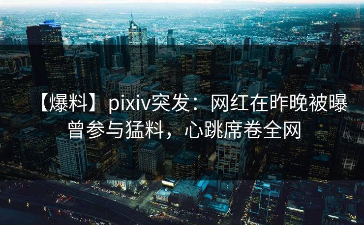 【爆料】pixiv突发：网红在昨晚被曝曾参与猛料，心跳席卷全网