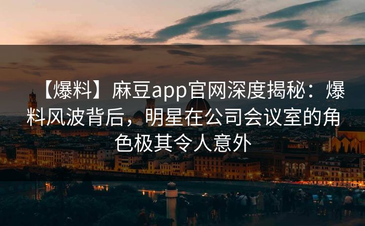 【爆料】麻豆app官网深度揭秘：爆料风波背后，明星在公司会议室的角色极其令人意外