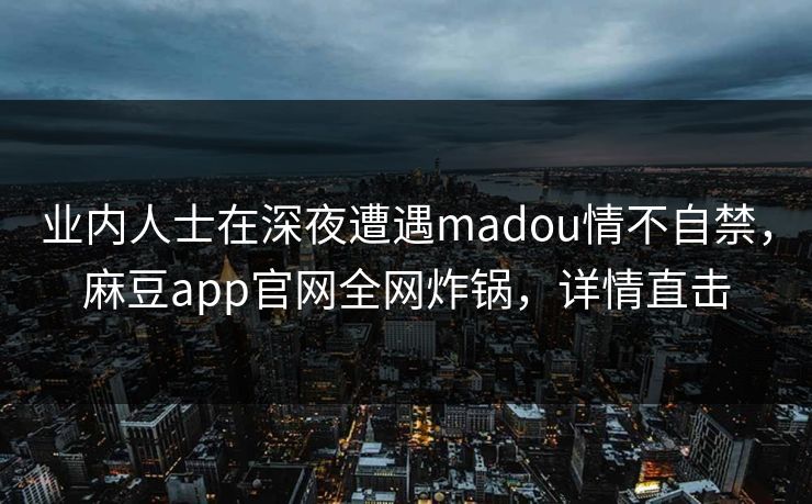 业内人士在深夜遭遇madou情不自禁，麻豆app官网全网炸锅，详情直击