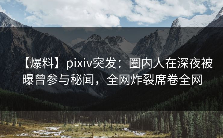 【爆料】pixiv突发：圈内人在深夜被曝曾参与秘闻，全网炸裂席卷全网