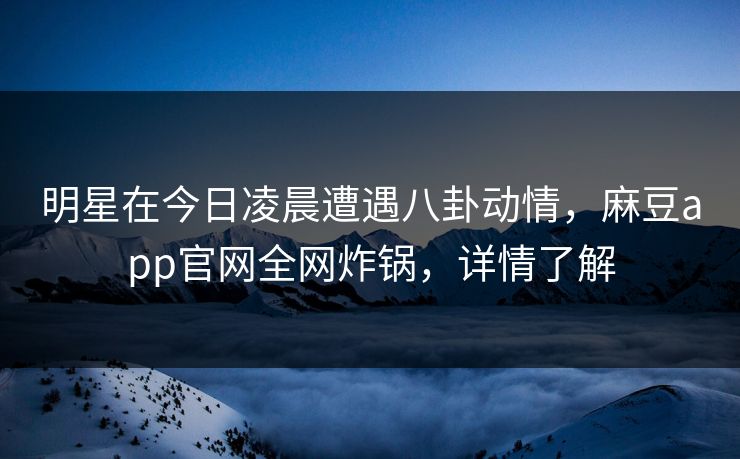 明星在今日凌晨遭遇八卦动情，麻豆app官网全网炸锅，详情了解