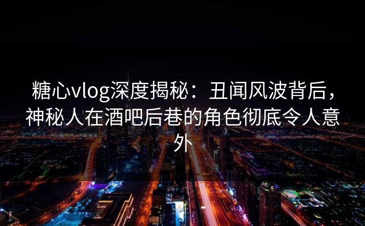 糖心vlog深度揭秘：丑闻风波背后，神秘人在酒吧后巷的角色彻底令人意外