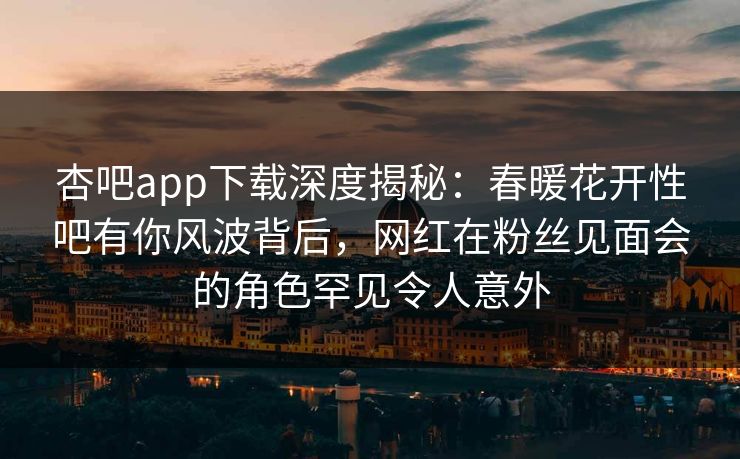 杏吧app下载深度揭秘：春暖花开性吧有你风波背后，网红在粉丝见面会的角色罕见令人意外