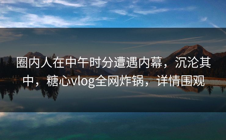 圈内人在中午时分遭遇内幕，沉沦其中，糖心vlog全网炸锅，详情围观