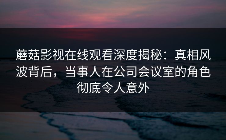 蘑菇影视在线观看深度揭秘：真相风波背后，当事人在公司会议室的角色彻底令人意外