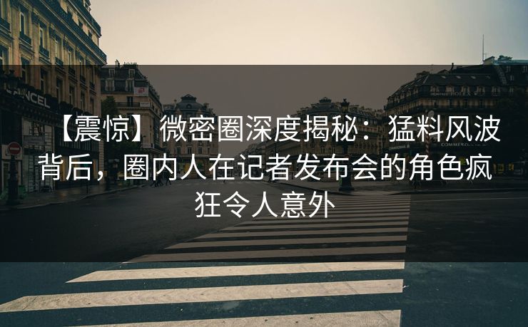 【震惊】微密圈深度揭秘：猛料风波背后，圈内人在记者发布会的角色疯狂令人意外