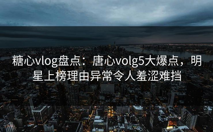 糖心vlog盘点：唐心volg5大爆点，明星上榜理由异常令人羞涩难挡