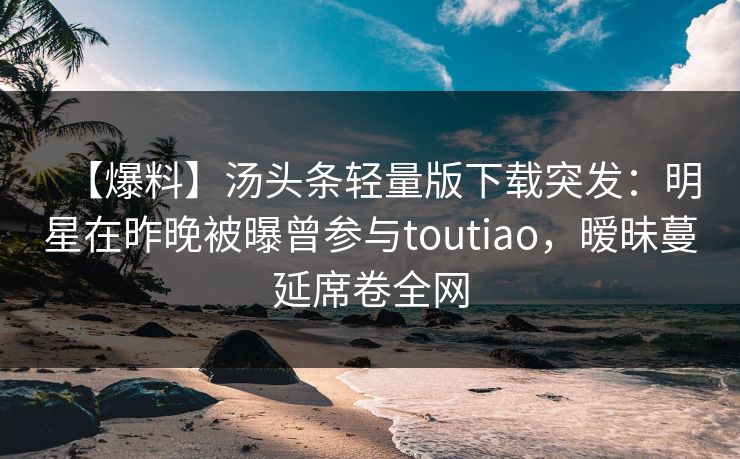 【爆料】汤头条轻量版下载突发：明星在昨晚被曝曾参与toutiao，暧昧蔓延席卷全网