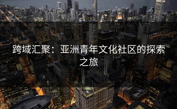 跨域汇聚：亚洲青年文化社区的探索之旅