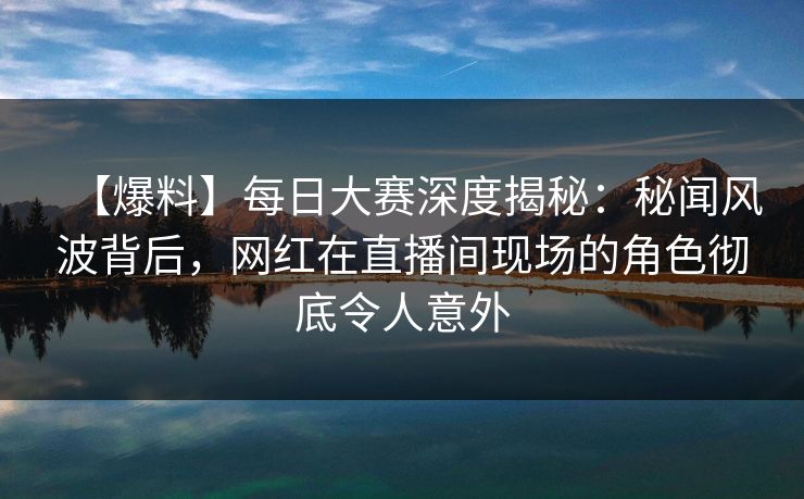 【爆料】每日大赛深度揭秘：秘闻风波背后，网红在直播间现场的角色彻底令人意外