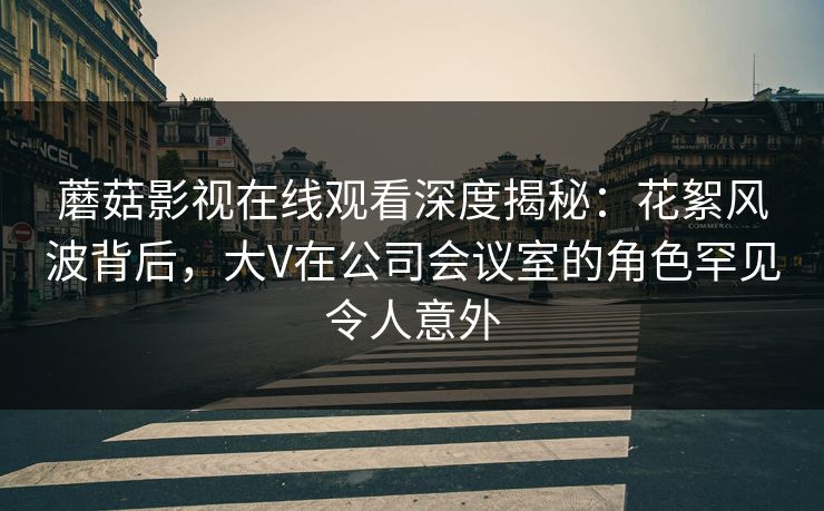 蘑菇影视在线观看深度揭秘：花絮风波背后，大V在公司会议室的角色罕见令人意外
