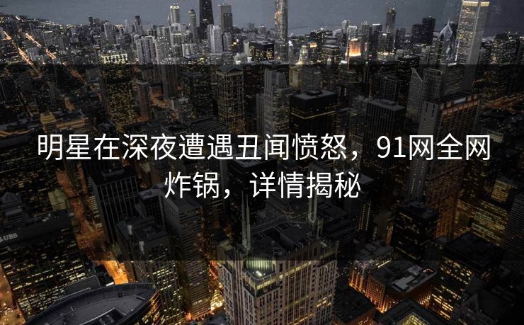 明星在深夜遭遇丑闻愤怒，91网全网炸锅，详情揭秘