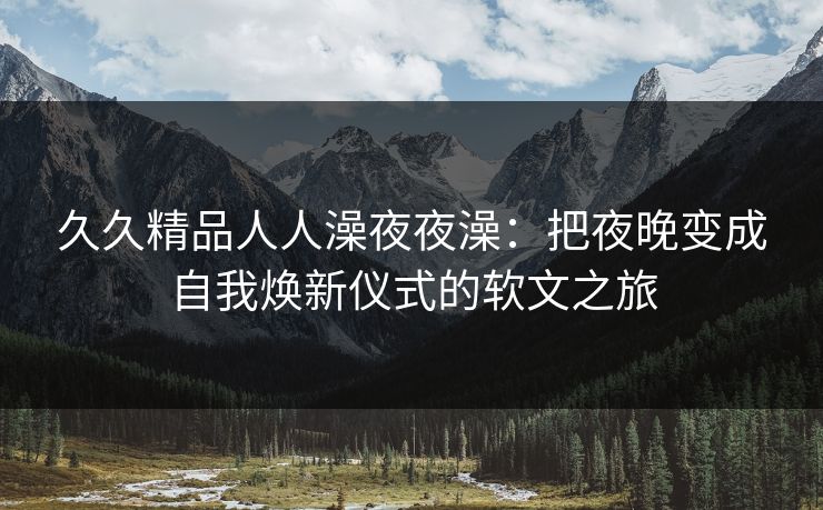 久久精品人人澡夜夜澡：把夜晚变成自我焕新仪式的软文之旅