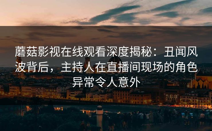 蘑菇影视在线观看深度揭秘：丑闻风波背后，主持人在直播间现场的角色异常令人意外