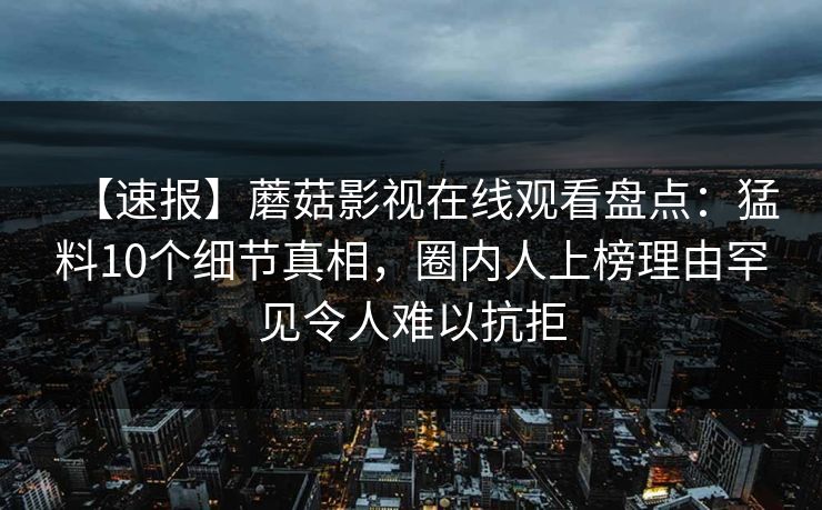 【速报】蘑菇影视在线观看盘点：猛料10个细节真相，圈内人上榜理由罕见令人难以抗拒