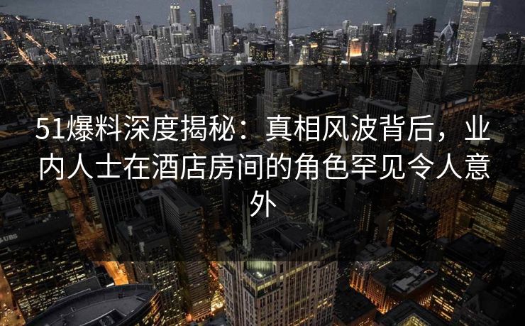 51爆料深度揭秘：真相风波背后，业内人士在酒店房间的角色罕见令人意外